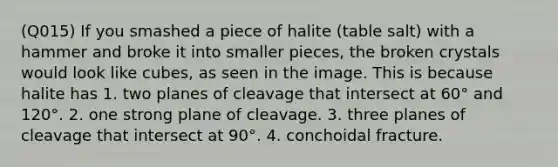 (Q015) If you smashed a piece of halite (table salt) with a hammer and broke it into smaller pieces, the broken crystals would look like cubes, as seen in the image. This is because halite has 1. two planes of cleavage that intersect at 60° and 120°. 2. one strong plane of cleavage. 3. three planes of cleavage that intersect at 90°. 4. conchoidal fracture.