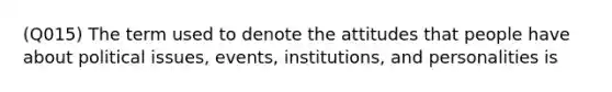 (Q015) The term used to denote the attitudes that people have about political issues, events, institutions, and personalities is