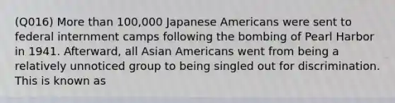 (Q016) More than 100,000 Japanese Americans were sent to federal internment camps following the bombing of Pearl Harbor in 1941. Afterward, all Asian Americans went from being a relatively unnoticed group to being singled out for discrimination. This is known as