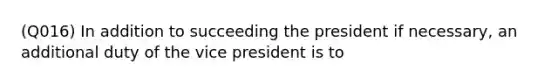 (Q016) In addition to succeeding the president if necessary, an additional duty of the vice president is to