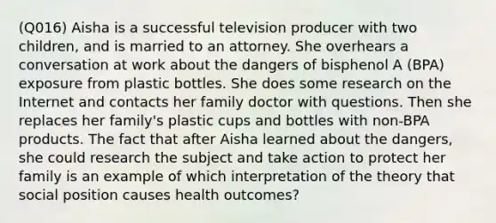 (Q016) Aisha is a successful television producer with two children, and is married to an attorney. She overhears a conversation at work about the dangers of bisphenol A (BPA) exposure from plastic bottles. She does some research on the Internet and contacts her family doctor with questions. Then she replaces her family's plastic cups and bottles with non-BPA products. The fact that after Aisha learned about the dangers, she could research the subject and take action to protect her family is an example of which interpretation of the theory that social position causes health outcomes?