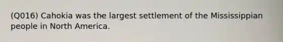 (Q016) Cahokia was the largest settlement of the Mississippian people in North America.