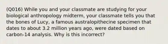 (Q016) While you and your classmate are studying for your biological anthropology midterm, your classmate tells you that the bones of Lucy, a famous australopithecine specimen that dates to about 3.2 million years ago, were dated based on carbon-14 analysis. Why is this incorrect?