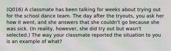 (Q016) A classmate has been talking for weeks about trying out for the school dance team. The day after the tryouts, you ask her how it went, and she answers that she couldn't go because she was sick. (In reality, however, she did try out but wasn't selected.) The way your classmate reported the situation to you is an example of what?