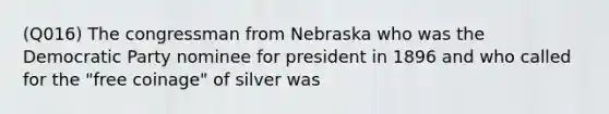 (Q016) The congressman from Nebraska who was the Democratic Party nominee for president in 1896 and who called for the "free coinage" of silver was