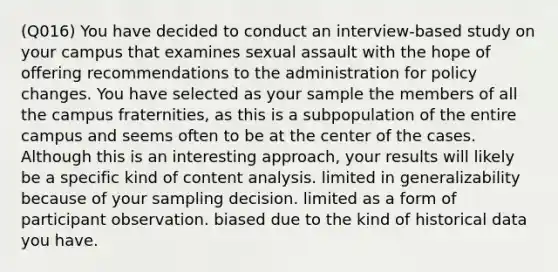 (Q016) You have decided to conduct an interview-based study on your campus that examines sexual assault with the hope of offering recommendations to the administration for policy changes. You have selected as your sample the members of all the campus fraternities, as this is a subpopulation of the entire campus and seems often to be at the center of the cases. Although this is an interesting approach, your results will likely be a specific kind of content analysis. limited in generalizability because of your sampling decision. limited as a form of participant observation. biased due to the kind of historical data you have.