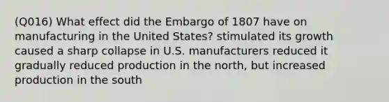 (Q016) What effect did the Embargo of 1807 have on manufacturing in the United States? stimulated its growth caused a sharp collapse in U.S. manufacturers reduced it gradually reduced production in the north, but increased production in the south