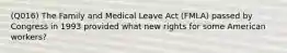 (Q016) The Family and Medical Leave Act (FMLA) passed by Congress in 1993 provided what new rights for some American workers?