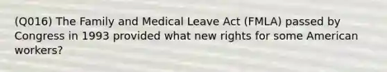 (Q016) The Family and Medical Leave Act (FMLA) passed by Congress in 1993 provided what new rights for some American workers?