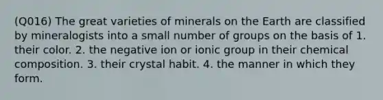 (Q016) The great varieties of minerals on the Earth are classified by mineralogists into a small number of groups on the basis of 1. their color. 2. the negative ion or ionic group in their chemical composition. 3. their crystal habit. 4. the manner in which they form.