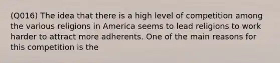 (Q016) The idea that there is a high level of competition among the various religions in America seems to lead religions to work harder to attract more adherents. One of the main reasons for this competition is the