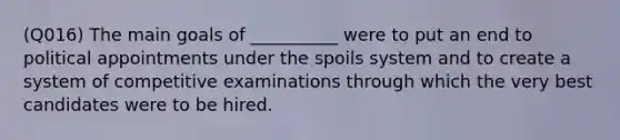 (Q016) The main goals of __________ were to put an end to political appointments under the spoils system and to create a system of competitive examinations through which the very best candidates were to be hired.