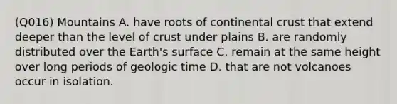 (Q016) Mountains A. have roots of continental crust that extend deeper than the level of crust under plains B. are randomly distributed over the Earth's surface C. remain at the same height over long periods of geologic time D. that are not volcanoes occur in isolation.