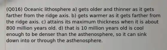 (Q016) Oceanic lithosphere a) gets older and thinner as it gets farther from the ridge axis. b) gets warmer as it gets farther from the ridge axis. c) attains its maximum thickness when it is about 800 million years old. d) that is 10 million years old is cool enough to be denser than the asthenosphere, so it can sink down into or through the asthenosphere.