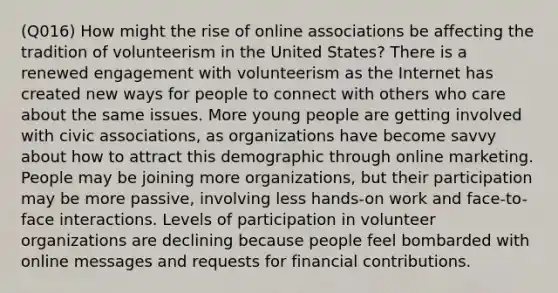 (Q016) How might the rise of online associations be affecting the tradition of volunteerism in the United States? There is a renewed engagement with volunteerism as the Internet has created new ways for people to connect with others who care about the same issues. More young people are getting involved with civic associations, as organizations have become savvy about how to attract this demographic through online marketing. People may be joining more organizations, but their participation may be more passive, involving less hands-on work and face-to-face interactions. Levels of participation in volunteer organizations are declining because people feel bombarded with online messages and requests for financial contributions.