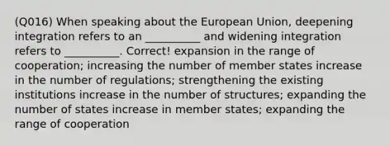 (Q016) When speaking about the European Union, deepening integration refers to an __________ and widening integration refers to __________. Correct! expansion in the range of cooperation; increasing the number of member states increase in the number of regulations; strengthening the existing institutions increase in the number of structures; expanding the number of states increase in member states; expanding the range of cooperation