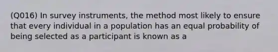 (Q016) In survey instruments, the method most likely to ensure that every individual in a population has an equal probability of being selected as a participant is known as a