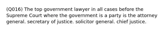 (Q016) The top government lawyer in all cases before the Supreme Court where the government is a party is the attorney general. secretary of justice. solicitor general. chief justice.