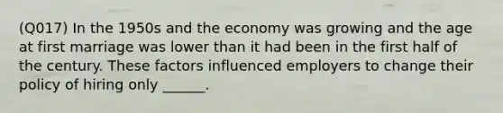 (Q017) In the 1950s and the economy was growing and the age at first marriage was lower than it had been in the first half of the century. These factors influenced employers to change their policy of hiring only ______.