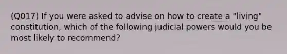 (Q017) If you were asked to advise on how to create a "living" constitution, which of the following judicial powers would you be most likely to recommend?