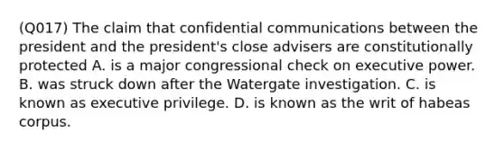 (Q017) The claim that confidential communications between the president and the president's close advisers are constitutionally protected A. is a major congressional check on executive power. B. was struck down after the Watergate investigation. C. is known as executive privilege. D. is known as the writ of habeas corpus.