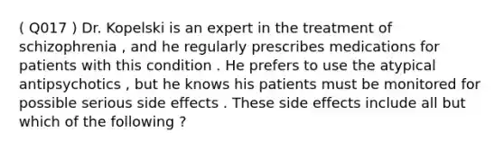 ( Q017 ) Dr. Kopelski is an expert in the treatment of schizophrenia , and he regularly prescribes medications for patients with this condition . He prefers to use the atypical antipsychotics , but he knows his patients must be monitored for possible serious side effects . These side effects include all but which of the following ?