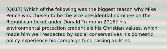 (Q017) Which of the following was the biggest reason why Mike Pence was chosen to be the vice presidential nominee on the Republican ticket under Donald Trump in 2016? his environmental protection credentials his Christian values, which made him well respected by social conservatives his domestic policy experience his campaign fund-raising abilities