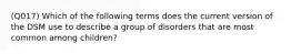 (Q017) Which of the following terms does the current version of the DSM use to describe a group of disorders that are most common among children?