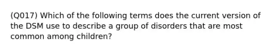 (Q017) Which of the following terms does the current version of the DSM use to describe a group of disorders that are most common among children?