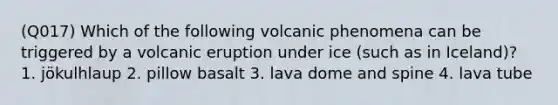 (Q017) Which of the following volcanic phenomena can be triggered by a volcanic eruption under ice (such as in Iceland)? 1. jökulhlaup 2. pillow basalt 3. lava dome and spine 4. lava tube