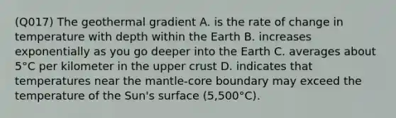 (Q017) The geothermal gradient A. is the rate of change in temperature with depth within the Earth B. increases exponentially as you go deeper into the Earth C. averages about 5°C per kilometer in the upper crust D. indicates that temperatures near <a href='https://www.questionai.com/knowledge/kHR4HOnNY8-the-mantle' class='anchor-knowledge'>the mantle</a>-core boundary may exceed the temperature of the Sun's surface (5,500°C).