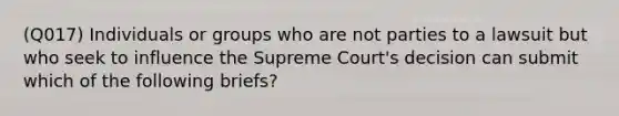 (Q017) Individuals or groups who are not parties to a lawsuit but who seek to influence the Supreme Court's decision can submit which of the following briefs?