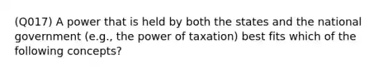 (Q017) A power that is held by both the states and the national government (e.g., the power of taxation) best fits which of the following concepts?