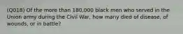 (Q018) Of the more than 180,000 black men who served in the Union army during the Civil War, how many died of disease, of wounds, or in battle?