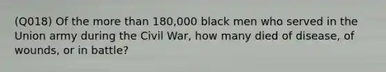 (Q018) Of the <a href='https://www.questionai.com/knowledge/keWHlEPx42-more-than' class='anchor-knowledge'>more than</a> 180,000 black men who served in the Union army during the Civil War, how many died of disease, of wounds, or in battle?