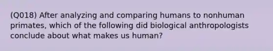 (Q018) After analyzing and comparing humans to nonhuman primates, which of the following did biological anthropologists conclude about what makes us human?