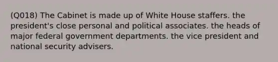 (Q018) The Cabinet is made up of White House staffers. the president's close personal and political associates. the heads of major federal government departments. the vice president and <a href='https://www.questionai.com/knowledge/k14ej21VHe-national-security' class='anchor-knowledge'>national security</a> advisers.