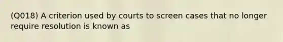 (Q018) A criterion used by courts to screen cases that no longer require resolution is known as