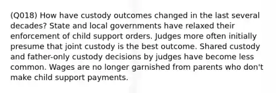 (Q018) How have custody outcomes changed in the last several decades? State and local governments have relaxed their enforcement of child support orders. Judges more often initially presume that joint custody is the best outcome. Shared custody and father-only custody decisions by judges have become less common. Wages are no longer garnished from parents who don't make child support payments.