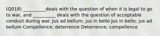 (Q018) __________deals with the question of when it is legal to go to war, and __________ deals with the question of acceptable conduct during war. Jus ad bellum; jus in bello Jus in bello; jus ad bellum Compellence; deterrence Deterrence; compellence