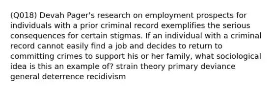 (Q018) Devah Pager's research on employment prospects for individuals with a prior criminal record exemplifies the serious consequences for certain stigmas. If an individual with a criminal record cannot easily find a job and decides to return to committing crimes to support his or her family, what sociological idea is this an example of? strain theory primary deviance general deterrence recidivism