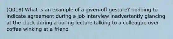 (Q018) What is an example of a given-off gesture? nodding to indicate agreement during a job interview inadvertently glancing at the clock during a boring lecture talking to a colleague over coffee winking at a friend