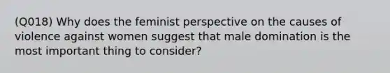 (Q018) Why does the feminist perspective on the causes of violence against women suggest that male domination is the most important thing to consider?