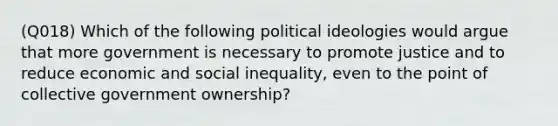 (Q018) Which of the following political ideologies would argue that more government is necessary to promote justice and to reduce economic and social inequality, even to the point of collective government ownership?