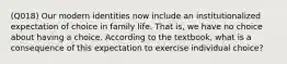 (Q018) Our modern identities now include an institutionalized expectation of choice in family life. That is, we have no choice about having a choice. According to the textbook, what is a consequence of this expectation to exercise individual choice?