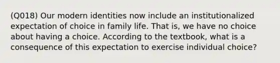 (Q018) Our modern identities now include an institutionalized expectation of choice in family life. That is, we have no choice about having a choice. According to the textbook, what is a consequence of this expectation to exercise individual choice?