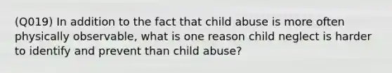 (Q019) In addition to the fact that child abuse is more often physically observable, what is one reason child neglect is harder to identify and prevent than child abuse?