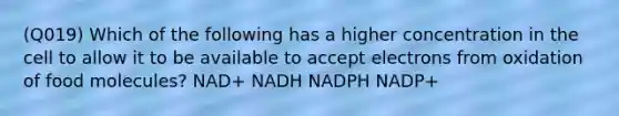 (Q019) Which of the following has a higher concentration in the cell to allow it to be available to accept electrons from oxidation of food molecules? NAD+ NADH NADPH NADP+