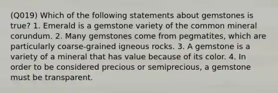 (Q019) Which of the following statements about gemstones is true? 1. Emerald is a gemstone variety of the common mineral corundum. 2. Many gemstones come from pegmatites, which are particularly coarse-grained igneous rocks. 3. A gemstone is a variety of a mineral that has value because of its color. 4. In order to be considered precious or semiprecious, a gemstone must be transparent.