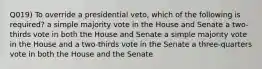 Q019) To override a presidential veto, which of the following is required? a simple majority vote in the House and Senate a two-thirds vote in both the House and Senate a simple majority vote in the House and a two-thirds vote in the Senate a three-quarters vote in both the House and the Senate